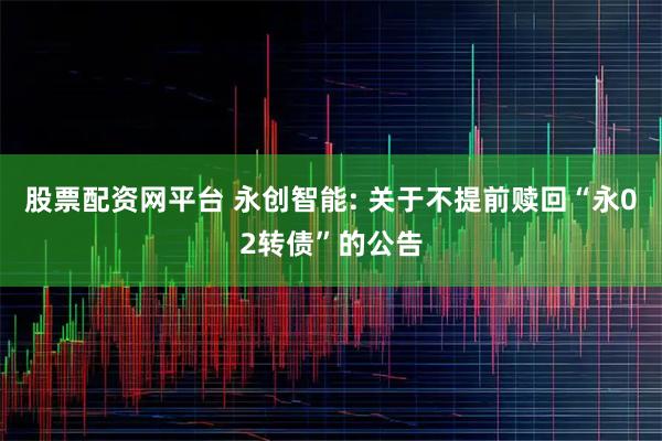 股票配资网平台 永创智能: 关于不提前赎回“永02转债”的公告