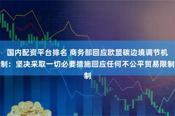 国内配资平台排名 商务部回应欧盟碳边境调节机制：坚决采取一切必要措施回应任何不公平贸易限制