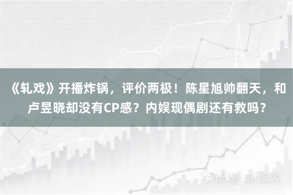 《轧戏》开播炸锅,评价两极!陈星旭帅翻天,和卢昱晓却没有CP感?内娱现偶剧还有救吗?
