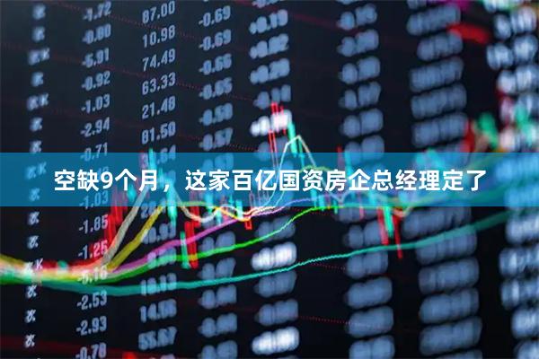 空缺9个月，这家百亿国资房企总经理定了