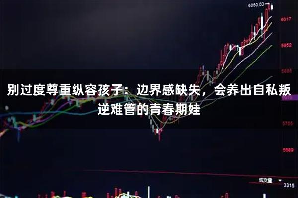 别过度尊重纵容孩子：边界感缺失，会养出自私叛逆难管的青春期娃