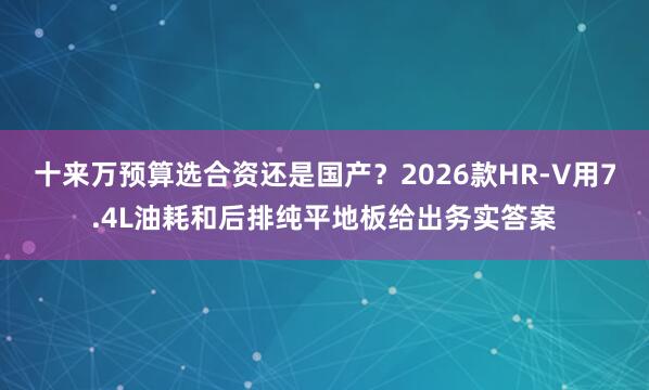 十来万预算选合资还是国产？2026款HR-V用7.4L油耗和后排纯平地板给出务实答案