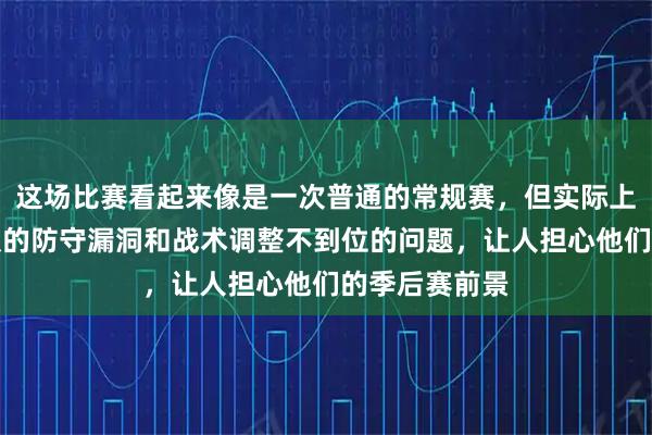 这场比赛看起来像是一次普通的常规赛，但实际上暴露了山东队的防守漏洞和战术调整不到位的问题，让人担心他们的季后赛前景