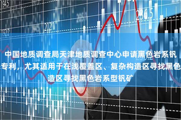 中国地质调查局天津地质调查中心申请黑色岩系钒矿找矿方法专利，尤其适用于在浅覆盖区、复杂构造区寻找黑色岩系型钒矿