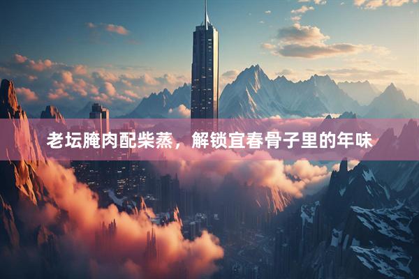 老坛腌肉配柴蒸，解锁宜春骨子里的年味